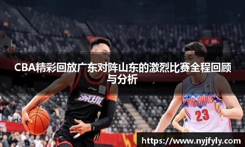 CBA精彩回放广东对阵山东的激烈比赛全程回顾与分析