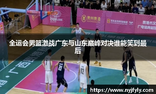 全运会男篮激战广东与山东巅峰对决谁能笑到最后