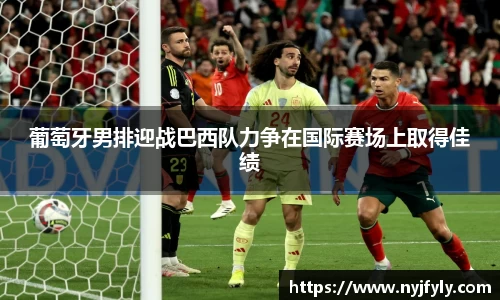 葡萄牙男排迎战巴西队力争在国际赛场上取得佳绩